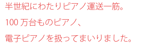 半世紀にわたりピアノ運送一筋。100万台ものピアノ、電子ピアノを扱ってまいりました。